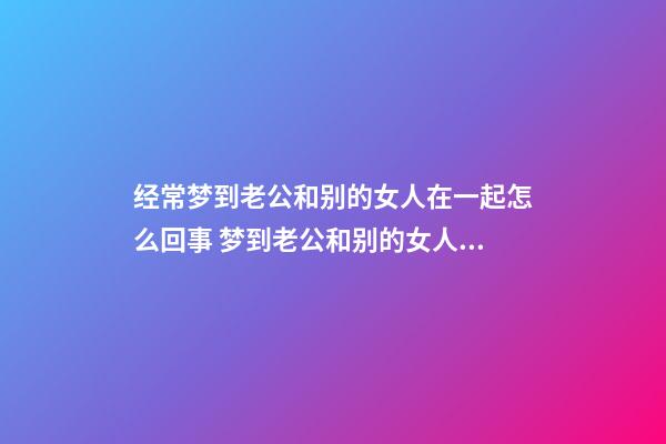 经常梦到老公和别的女人在一起怎么回事 梦到老公和别的女人在一